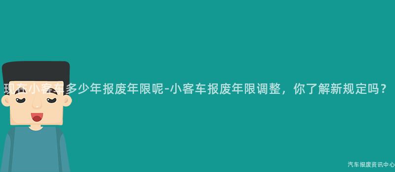 现在小客车多少年报废年限呢-小客车报废年限调整，你了解新规定吗？