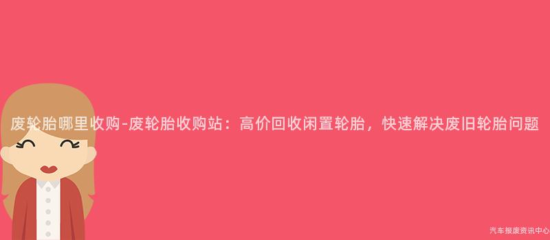 废轮胎哪里收购-废轮胎收购站：高价回收闲置轮胎，快速解决废旧轮胎问题