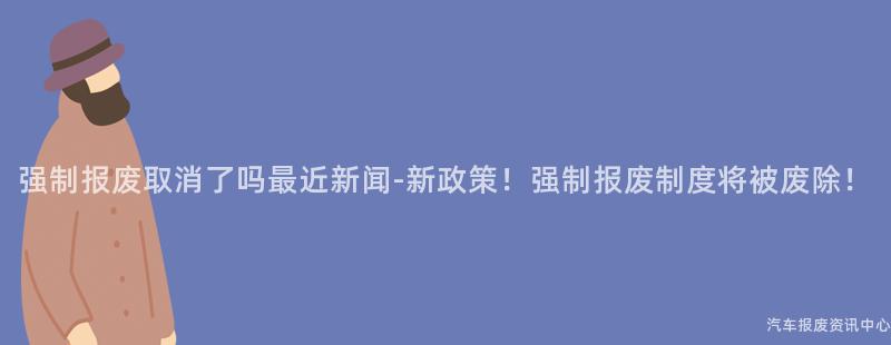 强制报废取消了吗最近新闻-新政策！强制报废制度将被废除！