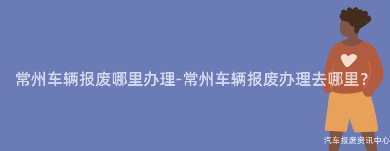 常州车辆报废哪里办理-常州车辆报废办理去哪里？