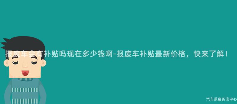 报废车会有补贴吗现在多少钱啊-报废车补贴最新价格，快来了解！