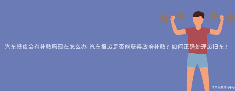 汽车报废会有补贴吗现在怎么办-汽车报废是否能获得政府补贴？如何正确处理废旧车？