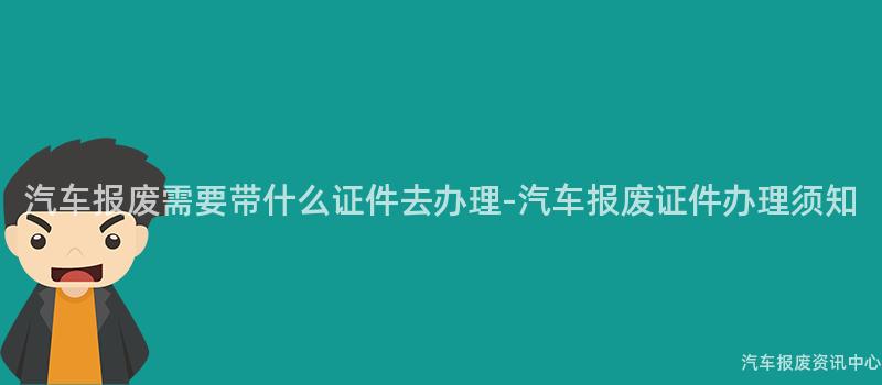 汽车报废需要带什么证件去办理-汽车报废证件办理须知