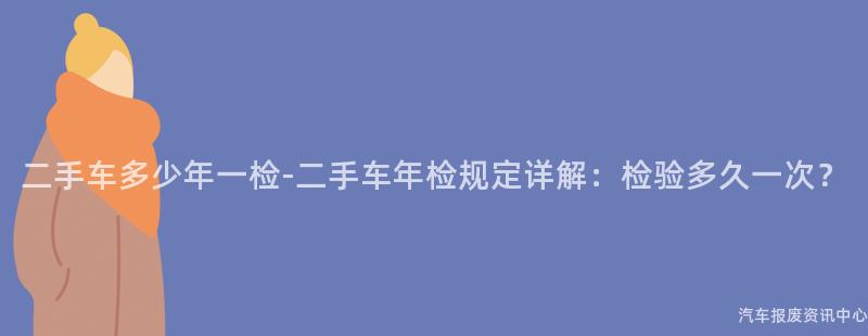 二手车多少年一检-二手车年检规定详解：检验多久一次？