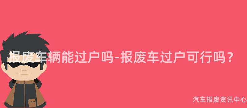 报废车辆能过户吗-报废车过户可行吗？