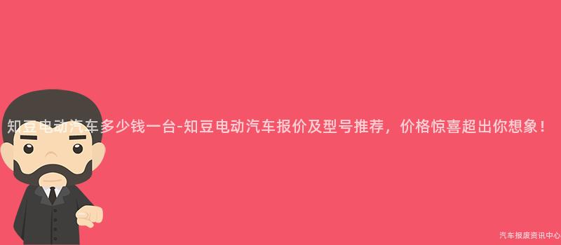 知豆电动汽车多少钱一台-知豆电动汽车报价及型号推荐，价格惊喜超出你想象！