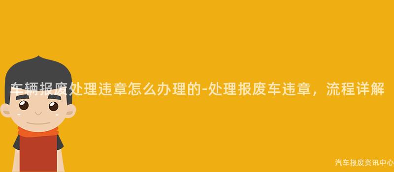 车辆报废处理违章怎么办理的-处理报废车违章，流程详解