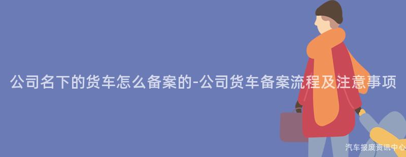 公司名下的货车怎么备案的-公司货车备案流程及注意事项