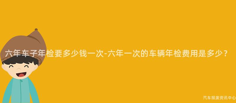 六年车子年检要多少钱一次-六年一次的车辆年检费用是多少？
