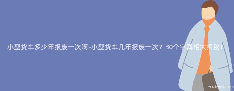 小型货车多少年报废一次啊-小型货车几年报废一次？30个字真相大揭秘！