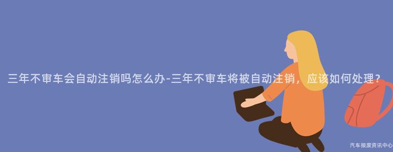 三年不审车会自动注销吗怎么办-三年不审车将被自动注销，应该如何处理？
