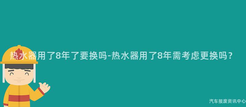 热水器用了8年了要换吗-热水器用了8年需考虑更换吗？