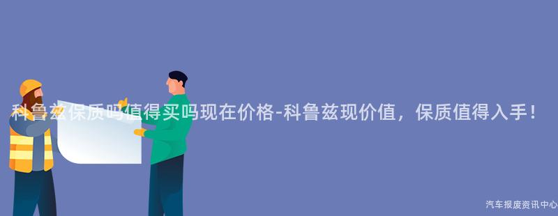 科鲁兹保质吗值得买吗现在价格-科鲁兹现价值，保质值得入手！