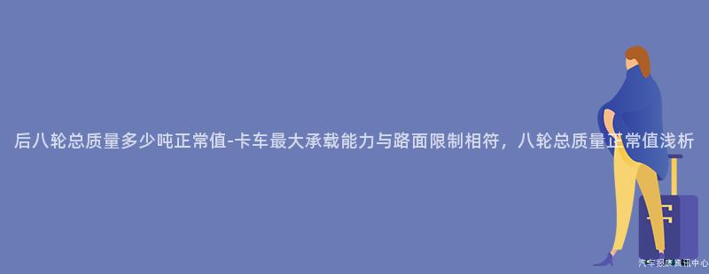 后八轮总质量多少吨正常值-卡车最大承载能力与路面限制相符，八轮总质量正常值浅析