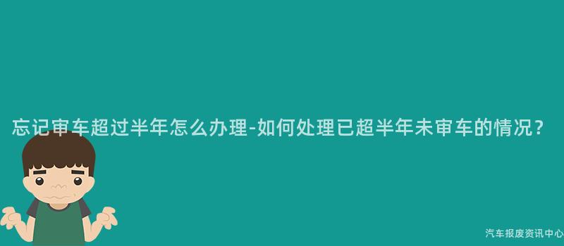 忘记审车超过半年怎么办理-如何处理已超半年未审车的情况？