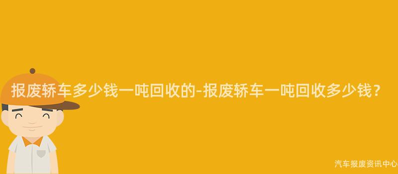 报废轿车多少钱一吨回收的-报废轿车一吨回收多少钱？