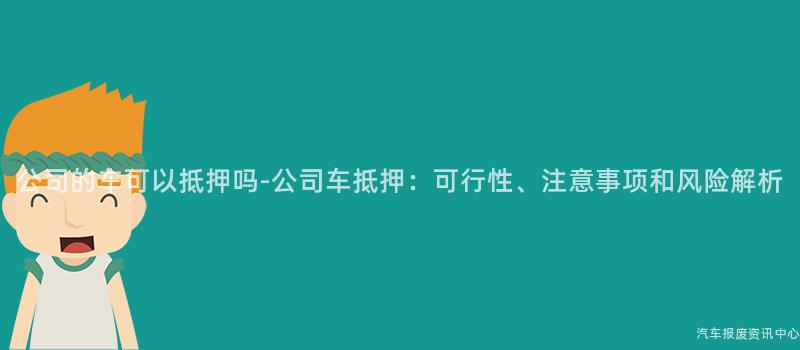 公司的车可以抵押吗-公司车抵押：可行性、注意事项和风险解析