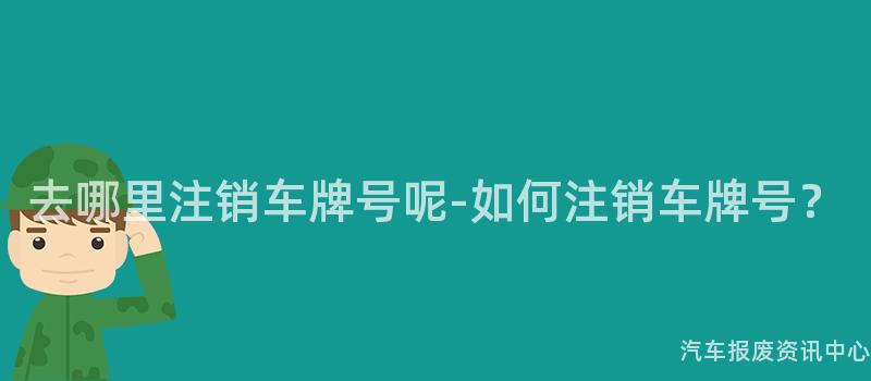 去哪里注销车牌号呢-如何注销车牌号？