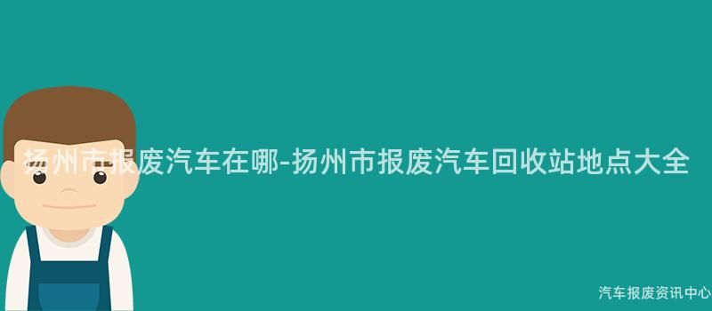 扬州市报废汽车在哪-扬州市报废汽车回收站地点大全