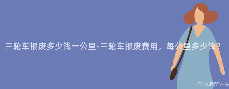 三轮车报废多少钱一公里-三轮车报废费用，每公里多少钱？