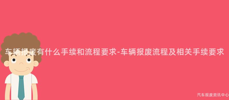 车辆报废有什么手续和流程要求-车辆报废流程及相关手续要求