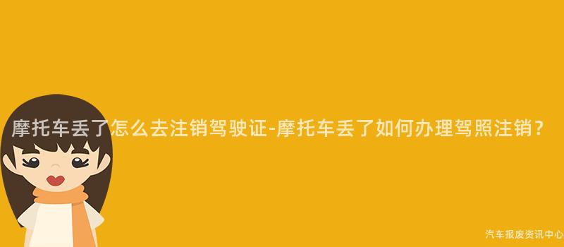 摩托车丢了怎么去注销驾驶证-摩托车丢了如何办理驾照注销？