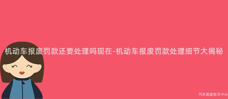 机动车报废罚款还要处理吗现在-机动车报废罚款处理细节大揭秘