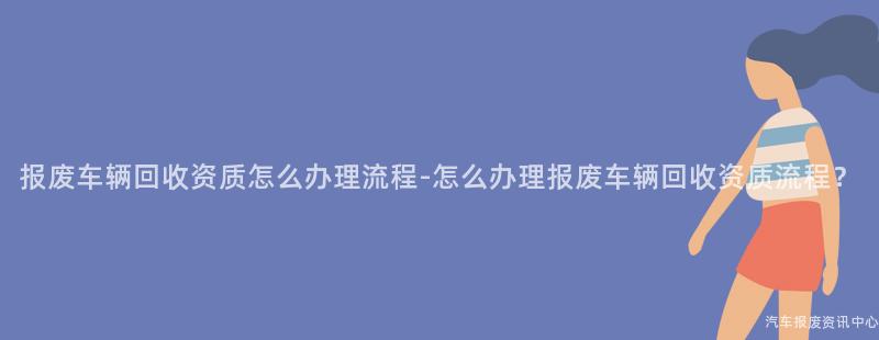 报废车辆回收资质怎么办理流程-怎么办理报废车辆回收资质流程？
