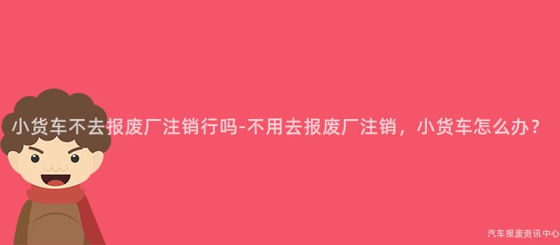 小货车不去报废厂注销行吗-不用去报废厂注销，小货车怎么办？