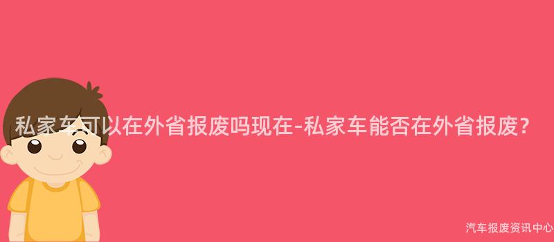 私家车可以在外省报废吗现在-私家车能否在外省报废？