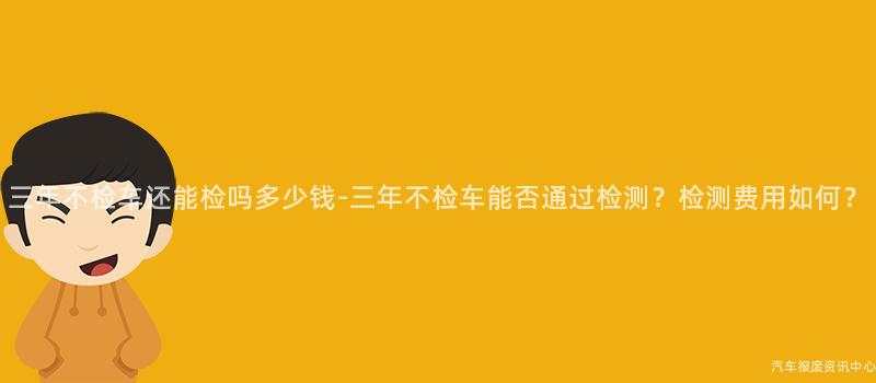 三年不检车还能检吗多少钱-三年不检车能否通过检测？检测费用如何？