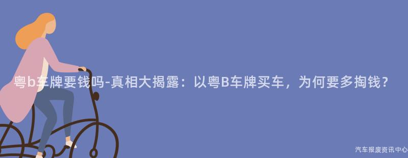 粤b车牌要钱吗-真相大揭露：以粤B车牌买车，为何要多掏钱？