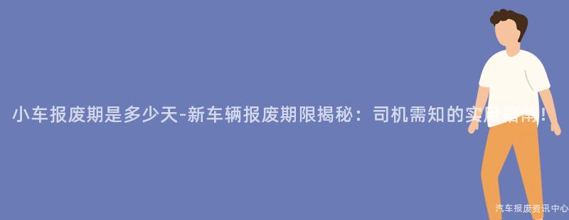 小车报废期是多少天-新车辆报废期限揭秘：司机需知的实用指南！