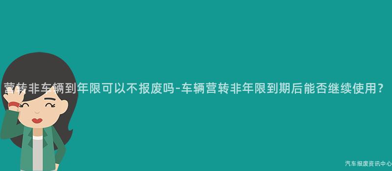 营转非车辆到年限可以不报废吗-车辆营转非年限到期后能否继续使用？