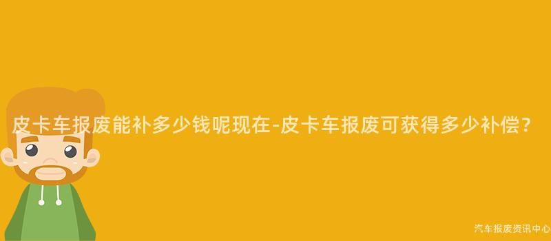 皮卡车报废能补多少钱呢现在-皮卡车报废可获得多少补偿？