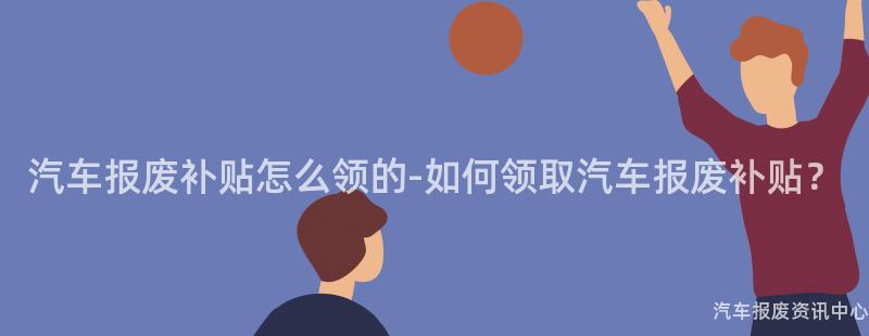 汽车报废补贴怎么领的-如何领取汽车报废补贴？