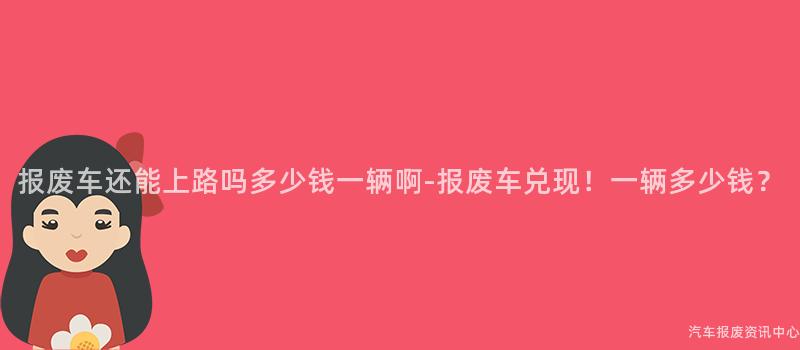 报废车还能上路吗多少钱一辆啊-报废车兑现！一辆多少钱？