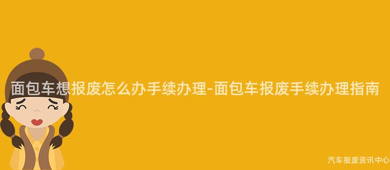 面包车想报废怎么办手续办理-面包车报废手续办理指南