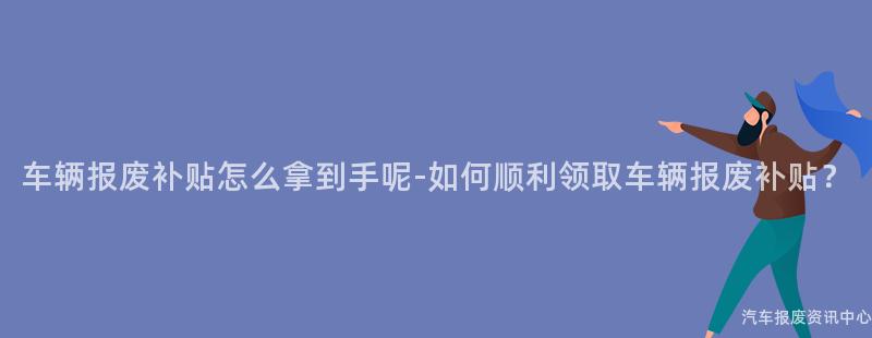 车辆报废补贴怎么拿到手呢-如何顺利领取车辆报废补贴？