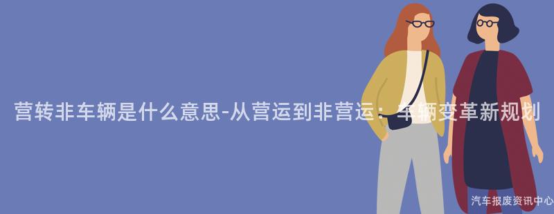 营转非车辆是什么意思-从营运到非营运：车辆变革新规划