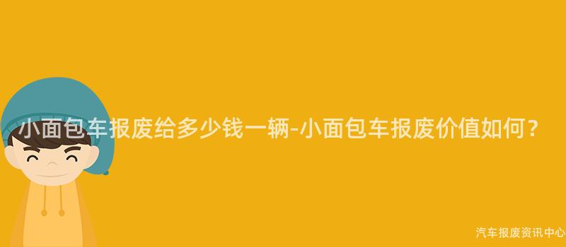 小面包车报废给多少钱一辆-小面包车报废价值如何？