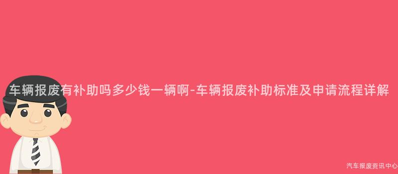 车辆报废有补助吗多少钱一辆啊-车辆报废补助标准及申请流程详解