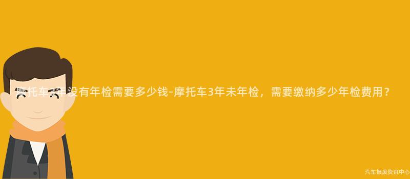 摩托车3年没有年检需要多少钱-摩托车3年未年检，需要缴纳多少年检费用？