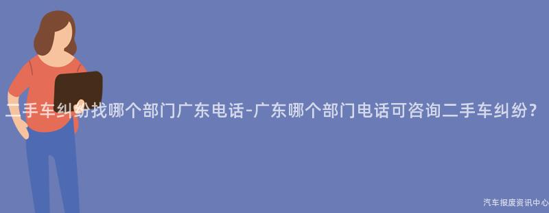 二手车纠纷找哪个部门广东电话-广东哪个部门电话可咨询二手车纠纷？