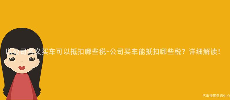 以公司名义买车可以抵扣哪些税-公司买车能抵扣哪些税？详细解读！