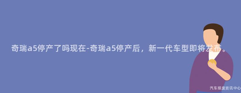 奇瑞a5停产了吗现在-奇瑞a5停产后，新一代车型即将发布。