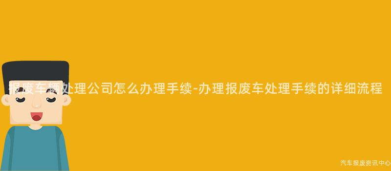 报废车辆处理公司怎么办理手续-办理报废车处理手续的详细流程