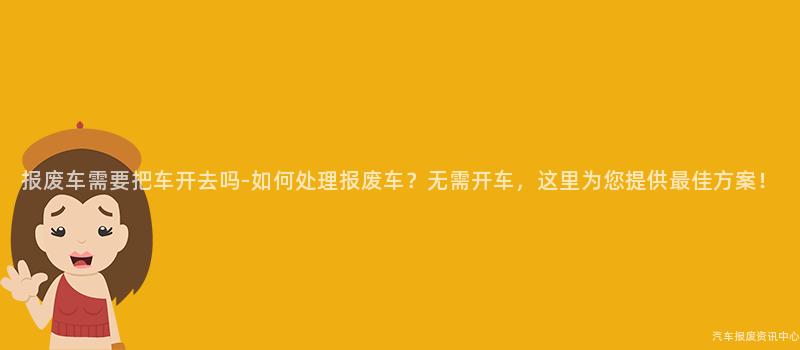 报废车需要把车开去吗-如何处理报废车？无需开车，这里为您提供最佳方案！