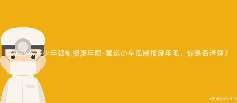 营运小车多少年强制报废年限-营运小车强制报废年限，你是否清楚？