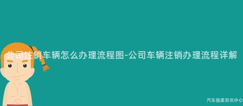 公司注销车辆怎么办理流程图-公司车辆注销办理流程详解